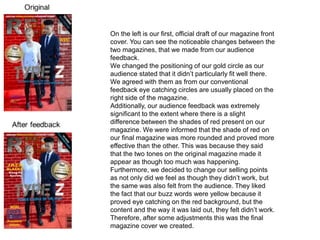 On the left is our first, official draft of our magazine front
cover. You can see the noticeable changes between the
two magazines, that we made from our audience
feedback.
We changed the positioning of our gold circle as our
audience stated that it didn’t particularly fit well there.
We agreed with them as from our conventional
feedback eye catching circles are usually placed on the
right side of the magazine.
Additionally, our audience feedback was extremely
significant to the extent where there is a slight
difference between the shades of red present on our
magazine. We were informed that the shade of red on
our final magazine was more rounded and proved more
effective than the other. This was because they said
that the two tones on the original magazine made it
appear as though too much was happening.
Furthermore, we decided to change our selling points
as not only did we feel as though they didn’t work, but
the same was also felt from the audience. They liked
the fact that our buzz words were yellow because it
proved eye catching on the red background, but the
content and the way it was laid out, they felt didn’t work.
Therefore, after some adjustments this was the final
magazine cover we created.
 