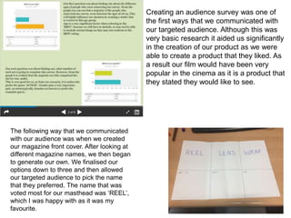 The following way that we communicated
with our audience was when we created
our magazine front cover. After looking at
different magazine names, we then began
to generate our own. We finalised our
options down to three and then allowed
our targeted audience to pick the name
that they preferred. The name that was
voted most for our masthead was ‘REEL’,
which I was happy with as it was my
favourite.
Creating an audience survey was one of
the first ways that we communicated with
our targeted audience. Although this was
very basic research it aided us significantly
in the creation of our product as we were
able to create a product that they liked. As
a result our film would have been very
popular in the cinema as it is a product that
they stated they would like to see.
 
