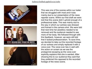 Audiencefeedback applied to our trailer
This was one of the scenes within our trailer
that we struggled with most and it was
mainly due to our presentation of the news
reporter scene. Within our first draft we were
told that this scene didn’t uphold enough of a
professional state. This was mainly due to
the way in which our actress was dressed
and framed in the camera shot. We were told
that next time her jewellery needed to be
removed and the audience needed to see
more of her body. We followed through with
this feedback, however, we were still told
that it lacked professionalism. To save time,
we decided to take out the recorded footage
of our actress and simply replaced it with a
voice over. The voice over ties in well with
the action on screen as we see the
protagonist escaping as the voice over
explicitly explains that she is wanted. After
showing this to our audience they said that
they preferred this opposed to the recorded
footage of the news scene.
 
