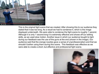 This is the original fight scene that we created. After showing this to our audience they
stated that it was too long. As a result we had to condense it, which is the image
displayed underneath. We were able to condense the fight scene to roughly 1 second.
Although it is only 1 second long it is extremely effective and shows off our editing
skills, as we used slow motion. Another issue in which our audience bought to light
during our feedback was the use of the guns at the end (shown in the image). Our
audience said that the orange nozzles gave a sense of unprofessionalism and that we
shouldn’t bother using them during this scene. This feedback was effective as we
were able to create a short, but effective and professional fight scene.
 