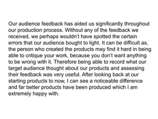 Our audience feedback has aided us significantly throughout
our production process. Without any of the feedback we
received, we perhaps wouldn’t have spotted the certain
errors that our audience bought to light. It can be difficult as,
the person who created the products may find it hard in being
able to critique your work, because you don’t want anything
to be wrong with it. Therefore being able to record what our
target audience thought about our products and assessing
their feedback was very useful. After looking back at our
starting products to now, I can see a noticeable difference
and far better products have been produced which I am
extremely happy with.
 