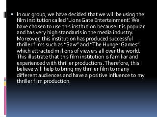  In our group, we have decided that we will be using the

film institution called 'Lions Gate Entertainment'. We
have chosen to use this institution because it is popular
and has very high standards in the media industry.
Moreover, this institution has produced successful
thriller films such as ‘’Saw’’ and ‘’The Hunger Games’’
which attracted millions of viewers all over the world.
This illustrate that this film institution is familiar and
experienced with thriller productions. Therefore, this I
believe will help to bring my thriller film to many
different audiences and have a positive influence to my
thriller film production.

 
