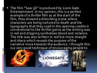  The film ‘’Saw 3D’’ is produced by Lions Gate
Entertainment. In my opinion, this is a perfect
example of a thriller film as at the start of the
film, they showed a disturbing scene where

characters are being tortured to death and the
typography that they used in the opening credits is
conventional to the thriller genre as the writing was
in red and dripping symbolises blood and violence.
The title was also written in red but more straight
and sharp which reveals the purpose of the
narrative more towards the audience. I thought this
is a very good technique of encouraging people to
watch the film.

 