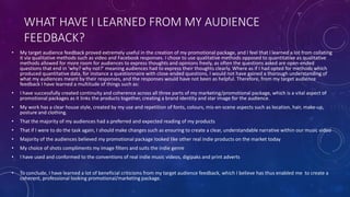 WHAT HAVE I LEARNED FROM MY AUDIENCE
FEEDBACK?
• My target audience feedback proved extremely useful in the creation of my promotional package, and I feel that I learned a lot from collating
it via qualitative methods such as video and Facebook responses. I chose to use qualitative methods opposed to quantitative as qualitative
methods allowed for more room for audiences to express thoughts and opinions freely, as often the questions asked are open-ended
questions that end in 'why? why not?' meaning audiences had to express their thoughts clearly. Where as if I had opted for methods which
produced quantitative data, for instance a questionnaire with close-ended questions, I would not have gained a thorough understanding of
what my audiences meant by their responses, and the responses would have not been as helpful. Therefore, from my target audience
feedback I have learned a multitude of things such as:
• I have successfully created continuity and coherence across all three parts of my marketing/promotional package, which is a vital aspect of
promotional packages as it links the products together, creating a brand identity and star image for the audience.
• My work has a clear house style, created by my use and repetition of fonts, colours, mis-en-scene aspects such as location, hair, make-up,
posture and clothing.
• That the majority of my audiences had a preferred and expected reading of my products
• That if I were to do the task again, I should make changes such as ensuring to create a clear, understandable narrative within our music video
• Majority of the audiences believed my promotional package looked like other real indie products on the market today
• My choice of shots compliments my image filters and suits the indie genre
• I have used and conformed to the conventions of real indie music videos, digipaks and print adverts
• To conclude, I have learned a lot of beneficial criticisms from my target audience feedback, which I believe has thus enabled me to create a
coherent, professional looking promotional/marketing package.
 