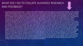WHAT DID I DO TO COLLATE AUDIENCE RESEARCH
AND FEEDBACK?
• Through out the course of the project, I collated target audience feedback on all three aspects of my promotional package, in order to gain a
better understanding of issues within my products, and also to understand what works well from individuals who enjoy and have knowledge
of the indie music genre. Prior to starting to the production of our music video, we realised that to truly understand the indie genre, and to
highlight to us any issues involved with our music video concept, we needed to collate some target audience feedback from our pitch. To do
this we decided to film two female participants, Rosie and Jess, as they both enjoy the indie genre and so subsequently this meant that they
were using their cultural capital of the indie genre in order to detect redundant features of indie music videos, allowing us to further
improve our own music video. Another reason we decided to collate feedback via video is because we would subsequently collate
qualitative data. Qualitative data is useful for us as participants are able to freely express their opinions, with no restriciions on their
answers.The feedback we gained from the pitch was extremely useful in determining which aspects we should use and which we shouldn't.
For instance, we were told that our concept for our music video was suitable for our genre as they had seen real indie music videos with the
same features, and that it was achievable due to our use of outdoor locations, meaning we would be using naturalistic lighting which would
be costless for us. We were also told that the casual clothing, hair and make-up aspects we had chosen to include were suitable for the indie
genre as they connoted a relaxed, chilled vibe which was common amongst indie music videos. Due to these responses, I feel as though
from our initial pitch feedback the audiences have taken a preferred reading of our text, which Morely of the Cultural Studies approach
suggests that this means audiences understanding the values being offered by the text and accept them as normal and legitimate. However,
the pitch feedback was particularly helpful to us in determining which aspects perhaps would not work so well. For instance, we were told
that an issue with our concept was that we may have had trouble getting access to the drama studio, as my group and I had not thought
about this issue before hand, we subsequently found it extremely valuable to learn this from our audience feedback, and we therefore
decided to redirect our creativity and opt to film all of our performance scenes outside, opposed to in the drama studio or Ludlow assembly
rooms. This also meant that we were infact cohering more generously with the indie music genre as the majority of indie music videos are
filmed outside, including artists such as Nina Nesbitt and Birdy. From our audience feedback we also learned that also our choice of using
outdoor locations may bring some hazards, such as using electrical equipment outside when it's raining, therefore we opted to restrict
filming to days when it was not raining in order to avoid this potential hazard.
 