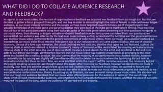 WHAT DID I DO TO COLLATE AUDIENCE RESEARCH
AND FEEDBACK?
In regards to our music video, the next set of target audience feedback we acquired was feedback from our rough cut. For this, we
decided to gather a focus group of three girls, and one boy in order to almost highlight the ratio of female to male within our target
audience, as our music video is feminine and the song is perhaps more targeted towards females. All of the participants had
valuable knowledge of the indie genre and we ensured that they were fans of the indie genre itself before filming. Thus meaning
that all four of our participants were using their cultural capital of the indie genre when answering our nine questions in regards to
our music video, thus allowing us to gain valuable and useful feedback in order to improve our video. From our questions, we
learned that our audience was affected by the text in an expected way, as they understood the narrative and the general consensus
was that our music video conformed to the generic conventions of indie music videos. From our rough cut audience feedback we
learned that our music video fitted into the indie genre due to our redundant mis-en-scene aspects such as: the use of outdoor
locations, the use of a love story narrative, the casual clothing we had used and also the shot types we had featured, such as the
close up shots in which we referred to Andrew Goodwin's theory of 'demands of the record label' by ensuring we featured many
close up shots of the artist. Also, the use of close up shots creates a brand identity for the artist and in referral to Richard Dyer,
adds to our artists' star image. We therefore learned that our music video was instantly recognizable as belonging to the indie
genre and looked like a realistic product. We also learned that the majority of our performance shots looked realistic, however
occasionally the lip syncing was slightly off, therefore we decided to delete the sections where the lip syncing did not look as
believable and re-film these sections. Also, we were told that whilst the majority of the narrative was clear, the reasoning behind
the couple breaking up was not. We thought about this aspect after receiving our feedback, however we decided to not make it
explicitly clear how and why the couple break up as we had created a very redundant music video, we wanted to feature one
entropic aspects and create a sense of mystery to our narrative in order to make our music video more original and creative, as we
wanted to also conform to Auteur theory, by putting us, as directors, our own personal stamp on our music video. We also learned
from our rough cut audience feedback that our music video offered pleasures for the audience in terms of: the use of close up
shots which relayed emotion to the audience, allowing them to feel sympathetic towards the couple, and that the pace of our edits
matched the pace of the song, which the audience felt worked well and enjoyed.
 