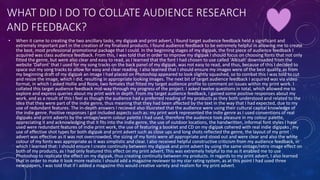 WHAT DID I DO TO COLLATE AUDIENCE RESEARCH
AND FEEDBACK?
• When it came to creating the two ancillary tasks, my digipak and print advert, I found target audience feedback held a significant and
extremely important part in the creation of my finalised products. I found audience feedback to be extremely helpful in allowing me to create
the best, most professional promotional package that I could. In the beginning stages of my digipak, the first piece of audience feedback I
acquired was class audience feedback. From this, I was told that in order to improve my digipak I should focus on choosing fonts that not only
fitted the genre, but were also clear and easy to read, as I learned that the font I had chosen to use called 'Alkisah' downloaded from the
website 'DaFont' that I used for my song tracks on the back panel of my digipak, was not easy to read, and thus, because of this I decided to
space out my song tracks to allow for easy and clear reading. I also learned that I should ensure my images were of the best quality, as from
my beginning draft of my digipak an image I had placed on Photoshop appeared to look slightly squashed, so to combat this I was told to cut
and resize the image, which I did, resulting in appropriate looking images. The next bit of target audience feedback I acquired was via video
format, in which I asked Hollie and Rosie, two females that fitted my target audience profile to comment on issues within my print work. I
collated this target audience feedback mid-way through my progress of the project. I asked twelve questions in total, which allowed me to
explore and express queries about my print work in depth. From my target audience feedback, I gained some positive responses about my
work, and as a result of this I feel as though the audience had a preferred reading of my products as they both understood and related to the
idea that they were part of the indie genre, thus meaning that they had been affected by the text in the way that I had expected, due to my
use of redundant features. The in-depth answers I recieved also illusrated that the audience were using their cultural capital knowledge of
the indie genre. Positive responses I got included aspects such as: my print work represented the indie genre as I used conventions of real
digipaks and print adverts by the vintage/warm colour palette I had used, therefore the audience took pleasure in my colour palette,
appreciating it and acknowledging that it fits into the indie genre, the use of outdoor locations, the handwritten, informal font styles I have
used were redundant features of indie print work, the use of featuring a booklet and CD on my digipak cohered with real indie digipaks , my
use of effective shot types for both digipak and print advert such as close ups and long shots reflected the genre, the layout of my print
advert was effective as it was not overcrowded, the sizing of my fonts were all appropriate and stood out and were clear and also the white
colour of my fonts was appropriate as it was simplistic and clear. I also received helpful constructive criticism from my audience feedback, in
which I learned that: I should ensure I create continuity between my digipak and print advert by using the same vintage/retro image effect on
both of my products, as I had only featured this effect on my print advert. This was extremely helpful to me as it enabled me to use
Photoshop to replicate the effect on my digipak, thus creating continuity between my products. In regards to my print advert, I also learned
that in order to make it look more realistic I should add a magazine reviewer to my star rating system, as at this point I had used three
newspapers, I was told that if I added a magazine this would creative variety and realism for my print advert.
 