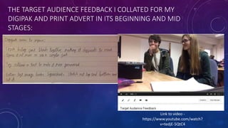 THE TARGET AUDIENCE FEEDBACK I COLLATED FOR MY
DIGIPAK AND PRINT ADVERT IN ITS BEGINNING AND MID
STAGES:
Link to video -
https://www.youtube.com/watch?
v=tedjE-5QtC4
 