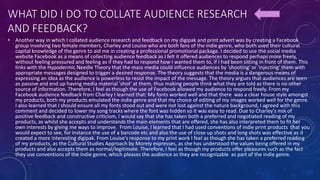 WHAT DID I DO TO COLLATE AUDIENCE RESEARCH
AND FEEDBACK?
• Another way in which I collated audience research and feedback on my digipak and print advert was by creating a Facebook
group involving two female members, Charley and Louise who are both fans of the indie genre, who both used their cultural
capital knowledge of the genre to aid me in creating a professional promotional package. I decided to use the social media
website Facebook as a means of collecting audience feedback as I felt it offered audiences to respond perhaps more freely,
without feeling pressured and feeling as if they had to respond how I wanted them to, if I had been sitting in front of them. This
links with the Hypodermic Needle Theory that the mass media could influence audiences by 'shooting' or 'injecting' them with
appropriate messages designed to trigger a desired response. The theory suggests that the media is a dangerous means of
expressing an idea as the audience is powerless to resist the impact of the message. The theory argues that audiences are seen
as passive and end up having media material 'shot' at them, thus making people think what they are told as there is no other
source of information. Therefore, I feel as though the use of Facebook allowed my audience to respond freely. From my
Facebook audience feedback from Charley I learned that: My fonts worked well and that there was a clear house style amongst
my products, both my products emulated the indie genre and that my choice of editing of my images worked well for the genre.
I also learned that I should ensure all my fonts stood out and were not lost against the nature background, I agreed with this
comment and decided to lower my song tracks where the font was hidden so it was easy to read. Due to Charley's mix of
positive feedback and constructive criticism, I would say that she has taken both a preferred and negotiated reading of my
products, as whilst she accepts and understands the main elements that are offered, she has also interpreted them to fit her
own interests by giving me ways to improve. From Louise, I learned that I had used conventions of indie print products that you
would expect to see, for instance the use of a barcode etc and also the use of close up shots and long shots was effective as it
created a more interesting digipak. From Louise's response to my print work I feel as though she has taken a preferred reading
of my products, as the Cultural Studies Approach by Morely expresses, as she has understood the values being offered in my
products and also accepts them as normal/legitimate. Therefore, I feel as though my products offer pleasures such as the fact
they use conventions of the indie genre, which pleases the audience as they are recognizable as part of the indie genre.
 