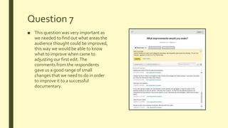 Question 7
■ This question was very important as
we needed to find out what areas the
audience thought could be improved,
this way we would be able to know
what to improve when came to
adjusting our first edit.The
comments from the respondents
gave us a good range of small
changes that we need to do in order
to improve it to a successful
documentary.
 