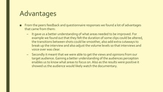 Advantages
■ From the peers feedback and questionnaire responses we found a lot of advantages
that came from them:
– It gave us a better understanding of what areas needed to be improved. For
example we found out that they felt the duration of some clips could be altered,
the transitions between shots could be smoother, also add extra cutaways to
break up the interview and also adjust the volume levels so that interviews and
voice over was clear.
– Secondly it meant that we were able to get the views and opinions from our
target audience. Gaining a better understanding of the audiences perception
enables us to know what areas to focus on.Also as the results were positive it
showed us the audience would likely watch the documentary.
 
