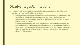 Disadvantages/Limitations
■ However there were some limitations and disadvantages that we found from the
questionnaire and peer feedback which were:
– We only had limited time available to us to alter and change all of the points that
audience felt needed to be improved. As we had other commitments and
difficulties with the software it became increasingly difficult to make all of the
changes required in time.
– Secondly some of points that were raised weren’t feasible to be able to do, this
was because some of them required the interview to be re filmed because of the
audio quality of the interview.This was a problem for us but to fix we managed to
alter the audio on the software in order to make the interviews and voice overs
clearer for the audience.
 