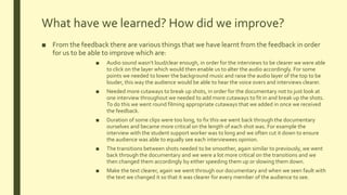 What have we learned? How did we improve?
■ From the feedback there are various things that we have learnt from the feedback in order
for us to be able to improve which are:
■ Audio sound wasn’t loud/clear enough, in order for the interviews to be clearer we were able
to click on the layer which would then enable us to alter the audio accordingly. For some
points we needed to lower the background music and raise the audio layer of the top to be
louder, this way the audience would be able to hear the voice overs and interviews clearer.
■ Needed more cutaways to break up shots, in order for the documentary not to just look at
one interview throughout we needed to add more cutaways to fit in and break up the shots.
To do this we went round filming appropriate cutaways that we added in once we received
the feedback.
■ Duration of some clips were too long, to fix this we went back through the documentary
ourselves and became more critical on the length of each shot was. For example the
interview with the student support worker was to long and we often cut it down to ensure
the audience was able to equally see each interviewees opinion.
■ The transitions between shots needed to be smoother, again similar to previously, we went
back through the documentary and we were a lot more critical on the transitions and we
then changed them accordingly by either speeding them up or slowing them down.
■ Make the text clearer, again we went through our documentary and when we seen fault with
the text we changed it so that it was clearer for every member of the audience to see.
 