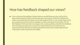 How has feedback shaped our views?
■ From receiving the feedback I believe that we overall become more critical of our
documentary and during the second edit were more aware of the finer details that
make a successful documentary such as the length of shots. In some cases they can be
just a split second to long which we began to notice during the second edit. Prior to
the feedback I think we were very happy with our documentary and after the feedback
from the questionnaire and our peers we realised that there was still room for
improvement but also that we had a good documentary that could be altered and
improved in order to become even better.
 