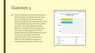 Question 3
■ Prior to filming we tried hard to ensure
that the topic we chose was the main
focus throughout the documentary
which we believe was achieved by 100%
of respondents saying that they either
agreed or strongly agreed with the
question. However some people may
not have strongly agreed with the
answer because at the beginning of the
interviews we asked a few brief
questions about the interviewee in
order for the audience to gain an
understanding of who are they are.
 