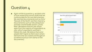 Question 4
■ Again similar to question 3, we spent a lot
of time researching various styles that we
could emulate for our own documentary.
We watched documentaries such as ‘Amy’
‘Nanook of the North’ and then channel 4
documentaries such as ‘Educating Essex’
and their mental health season ‘4 Goes
Mad’.We believe that this was shown
again from the majority of respondents as
over 75% of respondents said that it
follows this style.We believe that some
people didn’t agree as there were certain
elements that we created and thought of
ourselves to put our own stamp on the
documentary.
 
