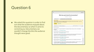 Question 6
■ We asked this question in order to find
out what the audience enjoyed about
the documentary so when it came to
correcting our documentary we
wouldn’t change the bits the audience
thought were good.
 