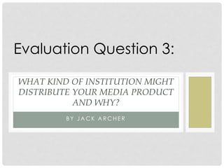B Y J A C K A R C H E R
WHAT KIND OF INSTITUTION MIGHT
DISTRIBUTE YOUR MEDIA PRODUCT
AND WHY?
Evaluation Question 3:
 