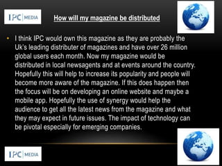 • I think IPC would own this magazine as they are probably the
Uk’s leading distributer of magazines and have over 26 million
global users each month. Now my magazine would be
distributed in local newsagents and at events around the country.
Hopefully this will help to increase its popularity and people will
become more aware of the magazine. If this does happen then
the focus will be on developing an online website and maybe a
mobile app. Hopefully the use of synergy would help the
audience to get all the latest news from the magazine and what
they may expect in future issues. The impact of technology can
be pivotal especially for emerging companies.
How will my magazine be distributed
 