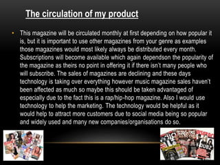 • This magazine will be circulated monthly at first depending on how popular it
is, but it is important to use other magazines from your genre as examples
those magazines would most likely always be distributed every month.
Subscriptions will become available which again dependson the popularity of
the magazine as theirs no point in offering it if there isn’t many people who
will subscribe. The sales of magazines are declining and these days
technology is taking over everything however music magazine sales haven’t
been affected as much so maybe this should be taken advantaged of
especially due to the fact this is a rap/hip-hop magazine. Also I would use
technology to help the marketing. The technology would be helpful as it
would help to attract more customers due to social media being so popular
and widely used and many new companies/organisations do so.
The circulation of my product
 