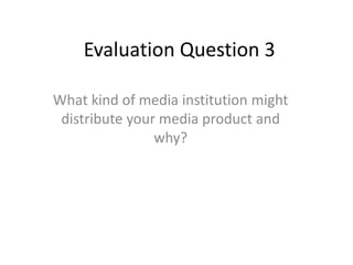 Evaluation Question 3
What kind of media institution might
distribute your media product and
why?
 