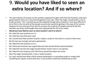  The vast majority of answers to this question appeared to agree with that the locations
used were good however there are a few that disagreed as one says “Over the stage I
would prefer a city or studio location” this is something we had originally though about
however it was very difficult to try to film in the city with all the people around who
would be getting in the way of the camera, however for the most part from the ten
answers the majority of people seemed to like the locations we chose and thought they
were appropriate for the music video.
 Would you have liked to seen an extra location? and if so where?
 No I liked the two locations as it is.
 No I liked the two that were used.
 Yes I would have liked another location maybe a studio or the artist in a club on there
own.
 No the two was enough and were appropriate.
 No I liked the two locations as it is.
 No I think two locations was a good idea but they should of been planned better.
 No I liked the two but the stage should of been shown more in my opinion.
 No I liked the two locations and I feel three would have been too many.
 Over the stage I would prefer a city or studio location.
 As I said I would have liked a third location preferably in a recording studio or maybe
with something on a green screen done too. A city location could have worked too as
well.
 