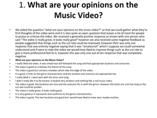  We asked the question “what are your opinions on the music video?” so that we could gather
what they’re first thoughts of the video were and it is also quite an open question that leaves a
lot of room for people to praise or criticize the video. We received a generally positive response
as shown with one person who said “The video is really great, it looks really good” however we
also received some negative feedback as people suggested that things such as the cut rate
could be improved, however their was only one response that was entirely negative saying that
it was “amateurish” which I suppose we could somewhat understand and if were to redo the
video we would have liked to improve things such as the cut rate to give a more professional
feel to it, however this was only one out of ten response that was completely negative.
 What are your opinions on the Music Video?
 I really liked the video. It was simple but still followed the song and had appropriate locations and costumes.
 The video is good as it follows the theme of the song.
 The video is good but contains mistakes which take the edge of the video.
 It is good, it links to the genre characteristics and the location and costume are appropriate too.
 I really liked it. I went well with the lyrics and song.
 I didn't really like it to be honest. It looked very amateur and nothing like a real music video.
 The video is good, the locations are nice and the costume fits in with the genre. However the shots are a bit too
long so the cut rate could be quicker.
 The video is really great, it looks really good.
 It is very good as it represents and conforms to the genre characteristics.
 The video is good. The two locations are good but I would have liked to have seen maybe another.
 