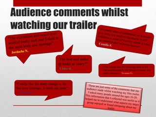 Audience comments whilst
watching our trailer
“The hair and make
up looks so scary!”
- Chloe R.
“I really like the sharp change to the
fast pace montage, it made me jump”
- Chantelle A.
“The scream and the following shots at the
end accompanied by the change in music was
really effective – Yvonne G.
 