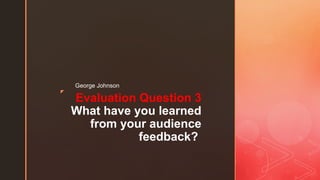 z
Evaluation Question 3
What have you learned
from your audience
feedback?
George Johnson
 