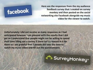 Here are the responses from the my audience
                                         feedback survey that I created on survey
                                           monkey and then posted on the social
                                    networking site Facebook alongside my music
                                                    video for the viewer to watch.




Unfortunately I did not receive as many responses as I had
anticipated however I am pleased with the results that I did
get as I understand that people might not be willing to spend
their time filling out a survey if there isn’t a reward in it for
them so I am grateful that 5 people did take the time to
watch my music video and fill out the questionnaire.
 