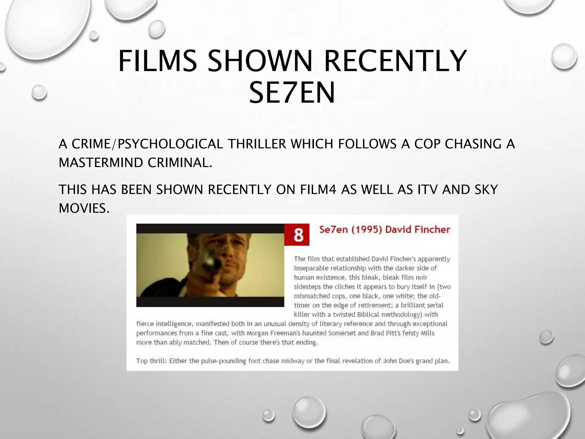FILMS SHOWN RECENTLY
SE7EN
A CRIME/PSYCHOLOGICAL THRILLER WHICH FOLLOWS A COP CHASING A
MASTERMIND CRIMINAL.
THIS HAS BEEN SHOWN RECENTLY ON FILM4 AS WELL AS ITV AND SKY
MOVIES.
 