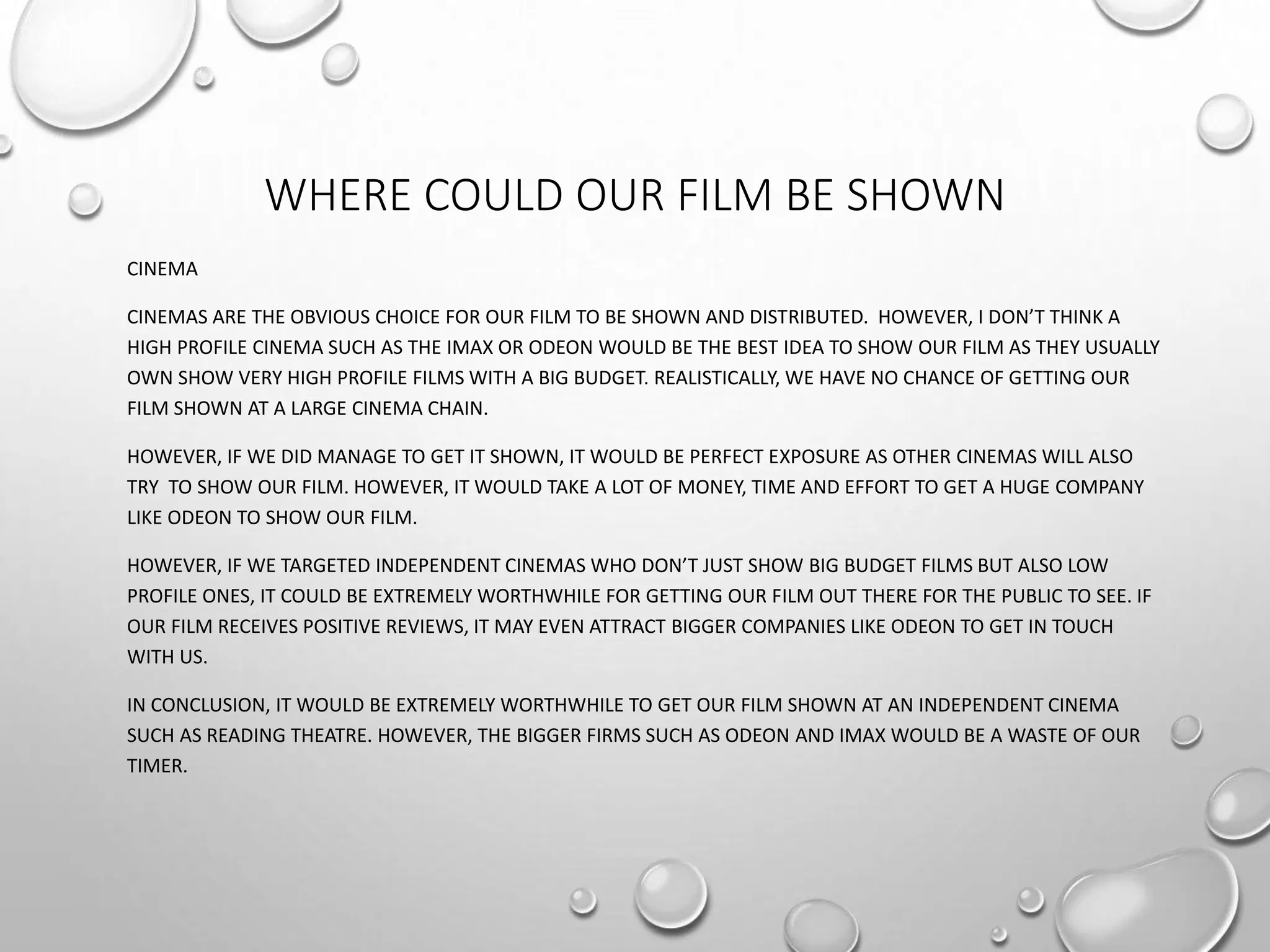 WHERE COULD OUR FILM BE SHOWN
CINEMA
CINEMAS ARE THE OBVIOUS CHOICE FOR OUR FILM TO BE SHOWN AND DISTRIBUTED. HOWEVER, I DON’T THINK A
HIGH PROFILE CINEMA SUCH AS THE IMAX OR ODEON WOULD BE THE BEST IDEA TO SHOW OUR FILM AS THEY USUALLY
OWN SHOW VERY HIGH PROFILE FILMS WITH A BIG BUDGET. REALISTICALLY, WE HAVE NO CHANCE OF GETTING OUR
FILM SHOWN AT A LARGE CINEMA CHAIN.
HOWEVER, IF WE DID MANAGE TO GET IT SHOWN, IT WOULD BE PERFECT EXPOSURE AS OTHER CINEMAS WILL ALSO
TRY TO SHOW OUR FILM. HOWEVER, IT WOULD TAKE A LOT OF MONEY, TIME AND EFFORT TO GET A HUGE COMPANY
LIKE ODEON TO SHOW OUR FILM.
HOWEVER, IF WE TARGETED INDEPENDENT CINEMAS WHO DON’T JUST SHOW BIG BUDGET FILMS BUT ALSO LOW
PROFILE ONES, IT COULD BE EXTREMELY WORTHWHILE FOR GETTING OUR FILM OUT THERE FOR THE PUBLIC TO SEE. IF
OUR FILM RECEIVES POSITIVE REVIEWS, IT MAY EVEN ATTRACT BIGGER COMPANIES LIKE ODEON TO GET IN TOUCH
WITH US.
IN CONCLUSION, IT WOULD BE EXTREMELY WORTHWHILE TO GET OUR FILM SHOWN AT AN INDEPENDENT CINEMA
SUCH AS READING THEATRE. HOWEVER, THE BIGGER FIRMS SUCH AS ODEON AND IMAX WOULD BE A WASTE OF OUR
TIMER.
 
