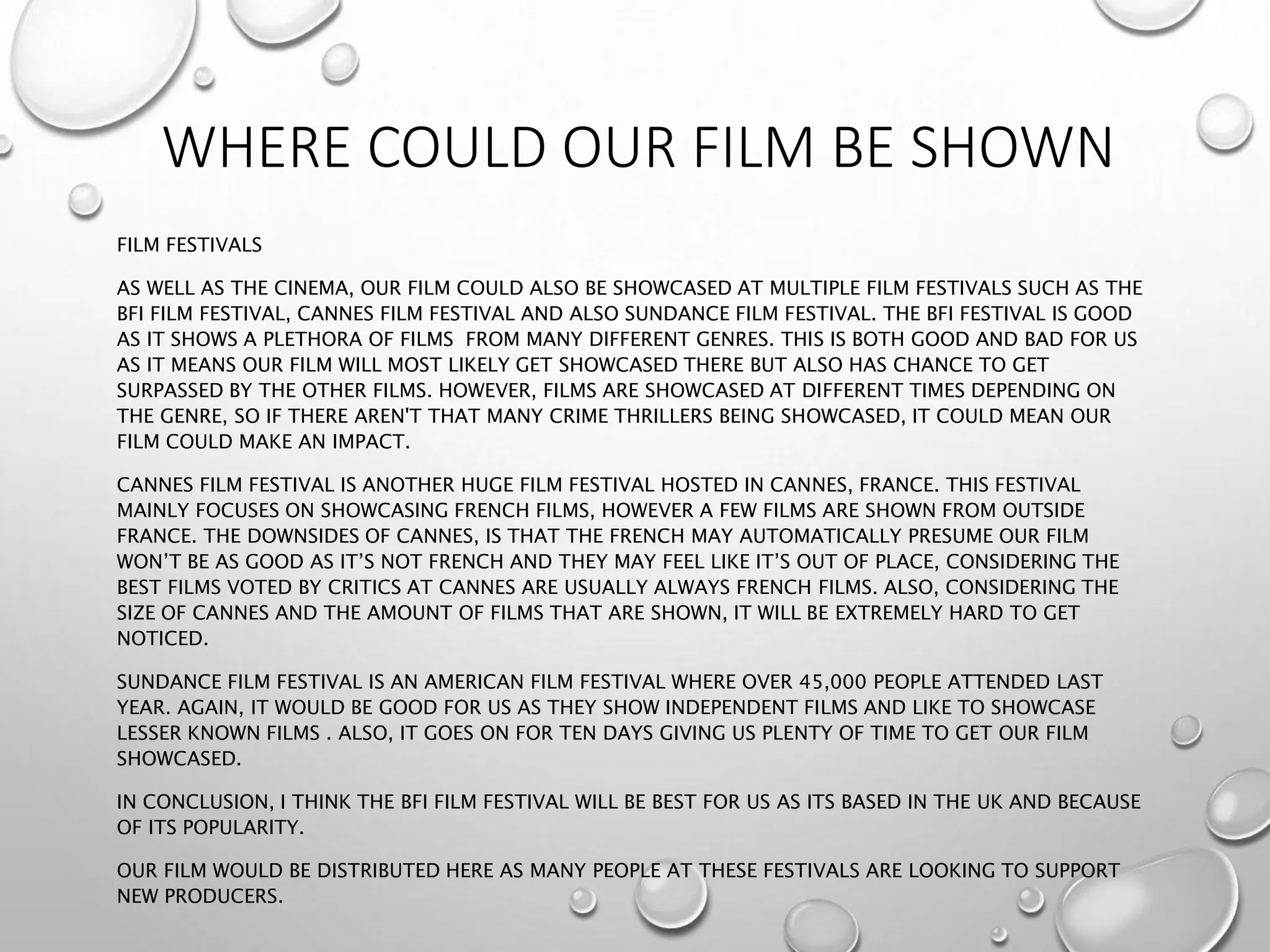 WHERE COULD OUR FILM BE SHOWN
FILM FESTIVALS
AS WELL AS THE CINEMA, OUR FILM COULD ALSO BE SHOWCASED AT MULTIPLE FILM FESTIVALS SUCH AS THE
BFI FILM FESTIVAL, CANNES FILM FESTIVAL AND ALSO SUNDANCE FILM FESTIVAL. THE BFI FESTIVAL IS GOOD
AS IT SHOWS A PLETHORA OF FILMS FROM MANY DIFFERENT GENRES. THIS IS BOTH GOOD AND BAD FOR US
AS IT MEANS OUR FILM WILL MOST LIKELY GET SHOWCASED THERE BUT ALSO HAS CHANCE TO GET
SURPASSED BY THE OTHER FILMS. HOWEVER, FILMS ARE SHOWCASED AT DIFFERENT TIMES DEPENDING ON
THE GENRE, SO IF THERE AREN'T THAT MANY CRIME THRILLERS BEING SHOWCASED, IT COULD MEAN OUR
FILM COULD MAKE AN IMPACT.
CANNES FILM FESTIVAL IS ANOTHER HUGE FILM FESTIVAL HOSTED IN CANNES, FRANCE. THIS FESTIVAL
MAINLY FOCUSES ON SHOWCASING FRENCH FILMS, HOWEVER A FEW FILMS ARE SHOWN FROM OUTSIDE
FRANCE. THE DOWNSIDES OF CANNES, IS THAT THE FRENCH MAY AUTOMATICALLY PRESUME OUR FILM
WON’T BE AS GOOD AS IT’S NOT FRENCH AND THEY MAY FEEL LIKE IT’S OUT OF PLACE, CONSIDERING THE
BEST FILMS VOTED BY CRITICS AT CANNES ARE USUALLY ALWAYS FRENCH FILMS. ALSO, CONSIDERING THE
SIZE OF CANNES AND THE AMOUNT OF FILMS THAT ARE SHOWN, IT WILL BE EXTREMELY HARD TO GET
NOTICED.
SUNDANCE FILM FESTIVAL IS AN AMERICAN FILM FESTIVAL WHERE OVER 45,000 PEOPLE ATTENDED LAST
YEAR. AGAIN, IT WOULD BE GOOD FOR US AS THEY SHOW INDEPENDENT FILMS AND LIKE TO SHOWCASE
LESSER KNOWN FILMS . ALSO, IT GOES ON FOR TEN DAYS GIVING US PLENTY OF TIME TO GET OUR FILM
SHOWCASED.
IN CONCLUSION, I THINK THE BFI FILM FESTIVAL WILL BE BEST FOR US AS ITS BASED IN THE UK AND BECAUSE
OF ITS POPULARITY.
OUR FILM WOULD BE DISTRIBUTED HERE AS MANY PEOPLE AT THESE FESTIVALS ARE LOOKING TO SUPPORT
NEW PRODUCERS.
 