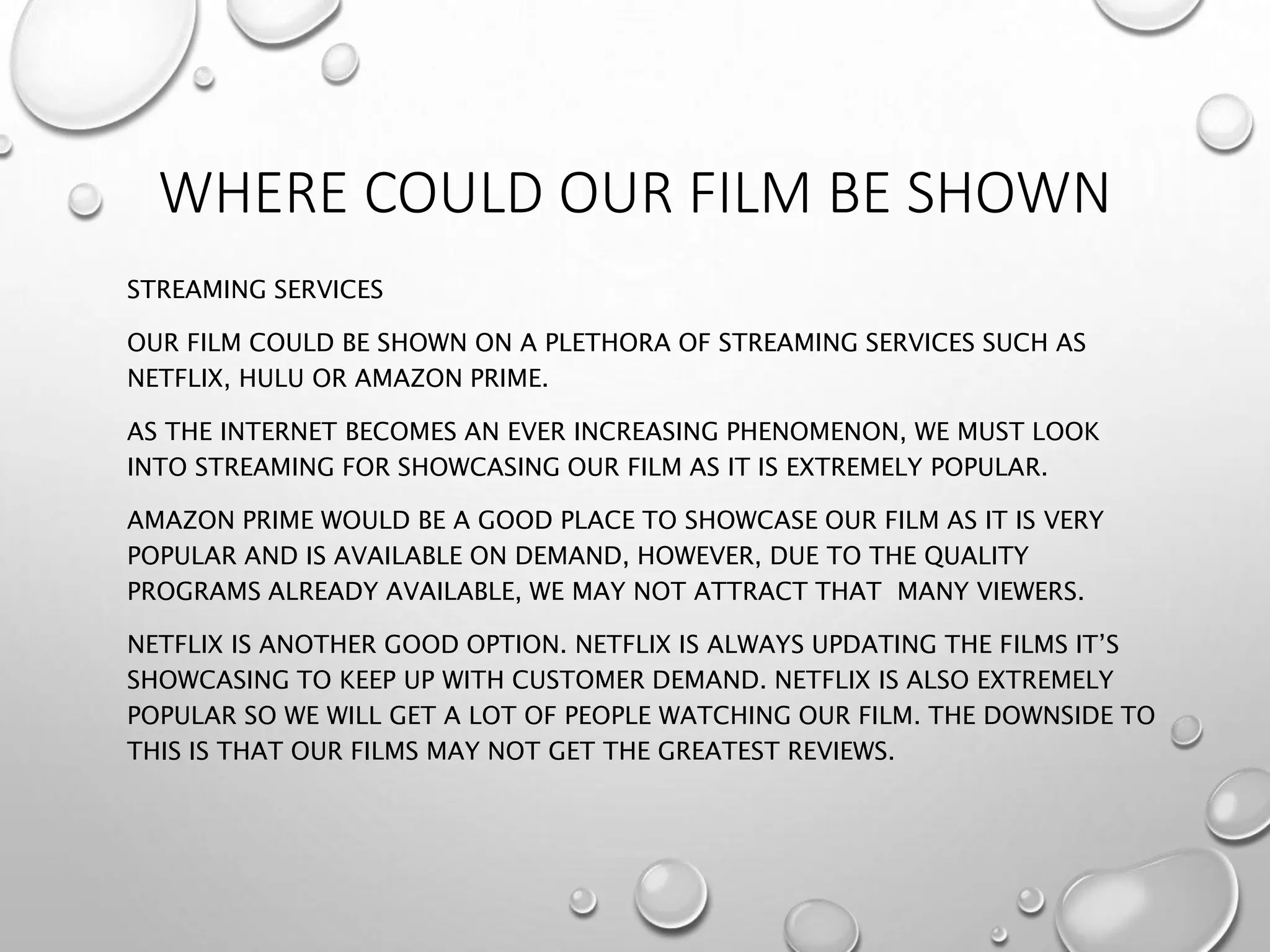 WHERE COULD OUR FILM BE SHOWN
STREAMING SERVICES
OUR FILM COULD BE SHOWN ON A PLETHORA OF STREAMING SERVICES SUCH AS
NETFLIX, HULU OR AMAZON PRIME.
AS THE INTERNET BECOMES AN EVER INCREASING PHENOMENON, WE MUST LOOK
INTO STREAMING FOR SHOWCASING OUR FILM AS IT IS EXTREMELY POPULAR.
AMAZON PRIME WOULD BE A GOOD PLACE TO SHOWCASE OUR FILM AS IT IS VERY
POPULAR AND IS AVAILABLE ON DEMAND, HOWEVER, DUE TO THE QUALITY
PROGRAMS ALREADY AVAILABLE, WE MAY NOT ATTRACT THAT MANY VIEWERS.
NETFLIX IS ANOTHER GOOD OPTION. NETFLIX IS ALWAYS UPDATING THE FILMS IT’S
SHOWCASING TO KEEP UP WITH CUSTOMER DEMAND. NETFLIX IS ALSO EXTREMELY
POPULAR SO WE WILL GET A LOT OF PEOPLE WATCHING OUR FILM. THE DOWNSIDE TO
THIS IS THAT OUR FILMS MAY NOT GET THE GREATEST REVIEWS.
 