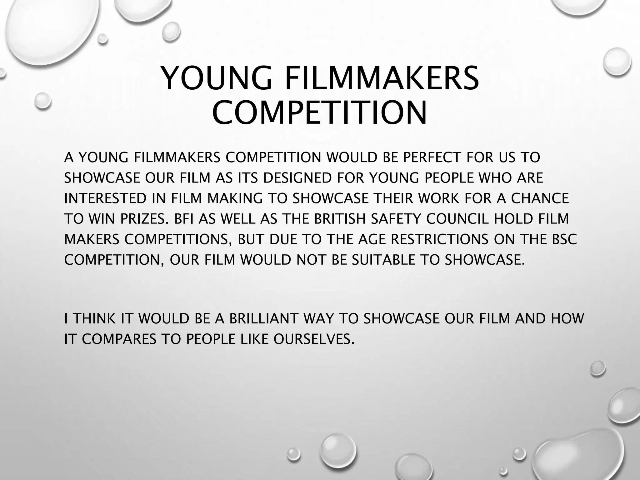 YOUNG FILMMAKERS
COMPETITION
A YOUNG FILMMAKERS COMPETITION WOULD BE PERFECT FOR US TO
SHOWCASE OUR FILM AS ITS DESIGNED FOR YOUNG PEOPLE WHO ARE
INTERESTED IN FILM MAKING TO SHOWCASE THEIR WORK FOR A CHANCE
TO WIN PRIZES. BFI AS WELL AS THE BRITISH SAFETY COUNCIL HOLD FILM
MAKERS COMPETITIONS, BUT DUE TO THE AGE RESTRICTIONS ON THE BSC
COMPETITION, OUR FILM WOULD NOT BE SUITABLE TO SHOWCASE.
I THINK IT WOULD BE A BRILLIANT WAY TO SHOWCASE OUR FILM AND HOW
IT COMPARES TO PEOPLE LIKE OURSELVES.
 