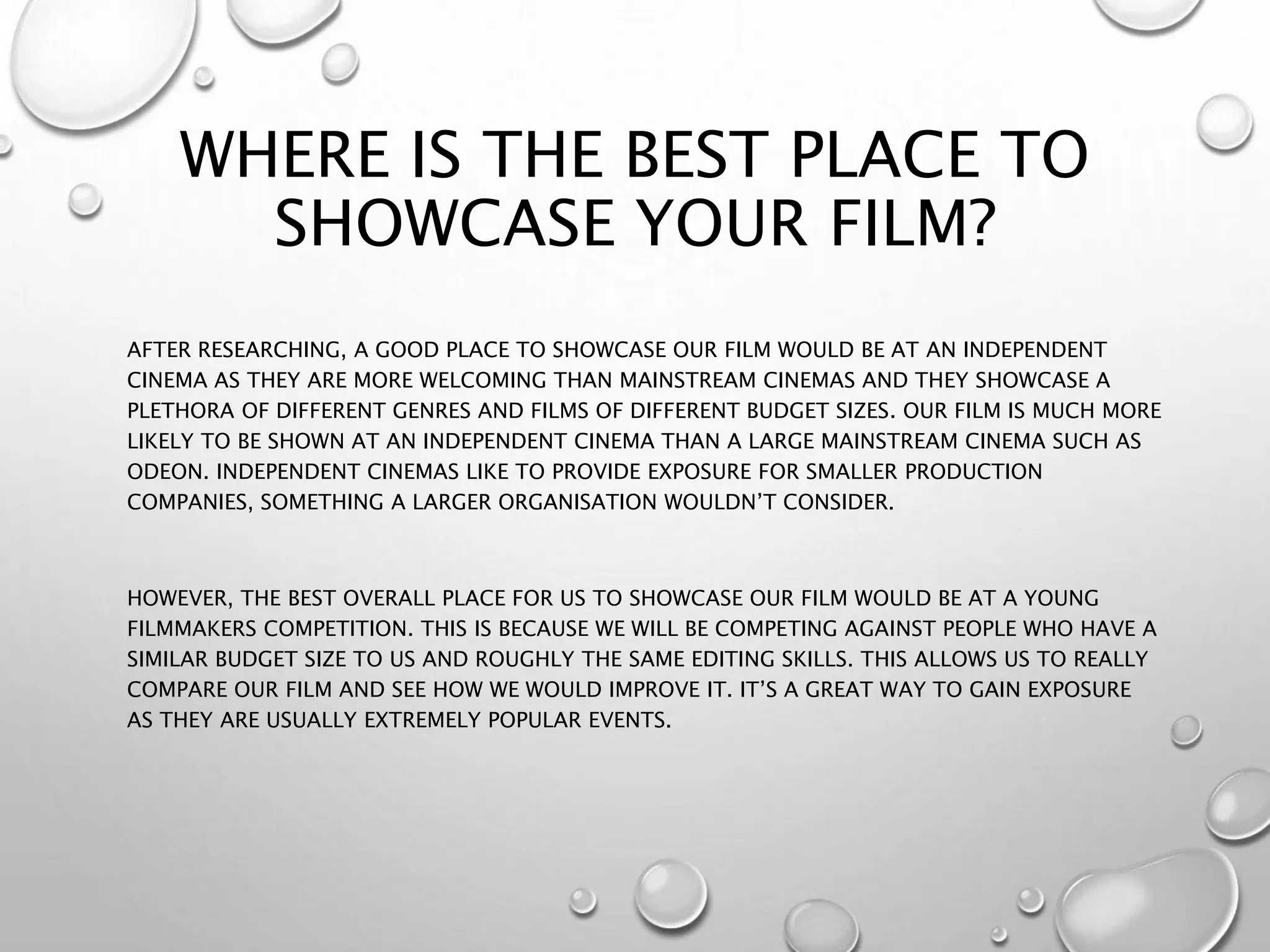 WHERE IS THE BEST PLACE TO
SHOWCASE YOUR FILM?
AFTER RESEARCHING, A GOOD PLACE TO SHOWCASE OUR FILM WOULD BE AT AN INDEPENDENT
CINEMA AS THEY ARE MORE WELCOMING THAN MAINSTREAM CINEMAS AND THEY SHOWCASE A
PLETHORA OF DIFFERENT GENRES AND FILMS OF DIFFERENT BUDGET SIZES. OUR FILM IS MUCH MORE
LIKELY TO BE SHOWN AT AN INDEPENDENT CINEMA THAN A LARGE MAINSTREAM CINEMA SUCH AS
ODEON. INDEPENDENT CINEMAS LIKE TO PROVIDE EXPOSURE FOR SMALLER PRODUCTION
COMPANIES, SOMETHING A LARGER ORGANISATION WOULDN’T CONSIDER.
HOWEVER, THE BEST OVERALL PLACE FOR US TO SHOWCASE OUR FILM WOULD BE AT A YOUNG
FILMMAKERS COMPETITION. THIS IS BECAUSE WE WILL BE COMPETING AGAINST PEOPLE WHO HAVE A
SIMILAR BUDGET SIZE TO US AND ROUGHLY THE SAME EDITING SKILLS. THIS ALLOWS US TO REALLY
COMPARE OUR FILM AND SEE HOW WE WOULD IMPROVE IT. IT’S A GREAT WAY TO GAIN EXPOSURE
AS THEY ARE USUALLY EXTREMELY POPULAR EVENTS.
 
