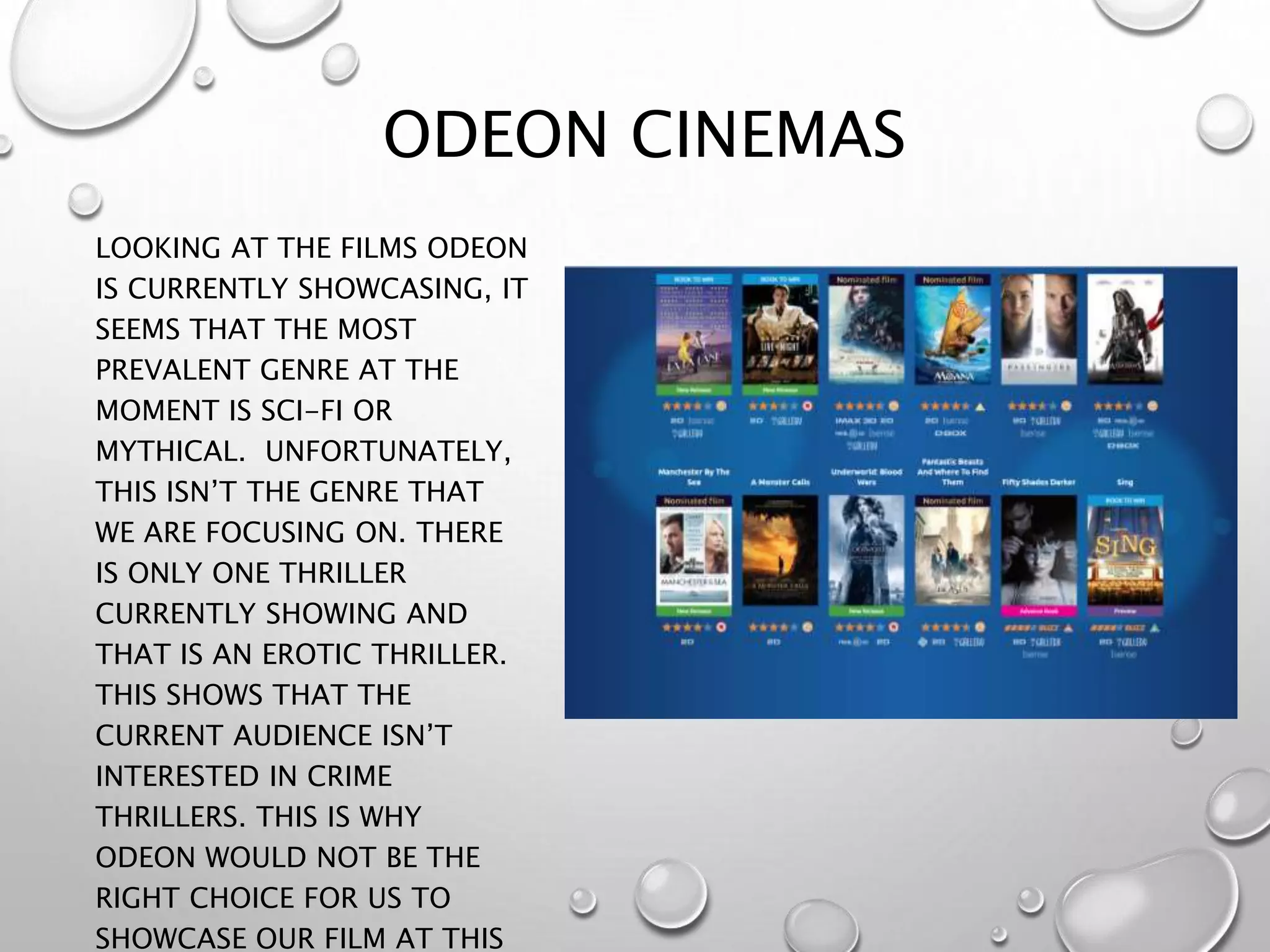ODEON CINEMAS
LOOKING AT THE FILMS ODEON
IS CURRENTLY SHOWCASING, IT
SEEMS THAT THE MOST
PREVALENT GENRE AT THE
MOMENT IS SCI-FI OR
MYTHICAL. UNFORTUNATELY,
THIS ISN’T THE GENRE THAT
WE ARE FOCUSING ON. THERE
IS ONLY ONE THRILLER
CURRENTLY SHOWING AND
THAT IS AN EROTIC THRILLER.
THIS SHOWS THAT THE
CURRENT AUDIENCE ISN’T
INTERESTED IN CRIME
THRILLERS. THIS IS WHY
ODEON WOULD NOT BE THE
RIGHT CHOICE FOR US TO
SHOWCASE OUR FILM AT THIS
 