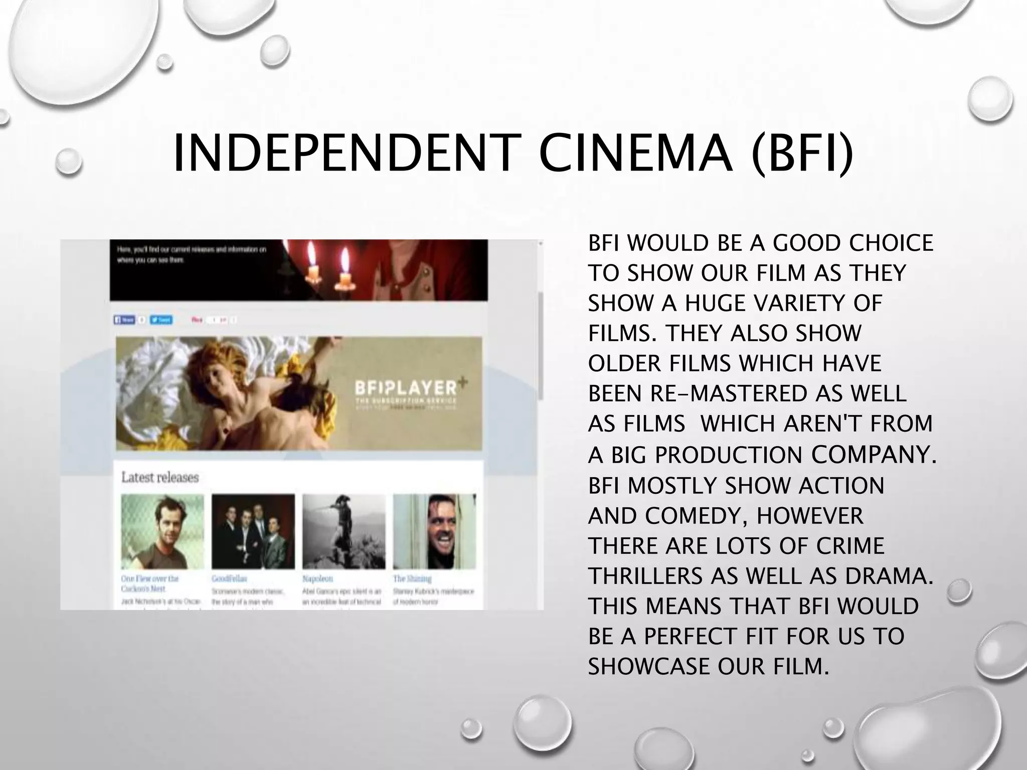 INDEPENDENT CINEMA (BFI)
BFI WOULD BE A GOOD CHOICE
TO SHOW OUR FILM AS THEY
SHOW A HUGE VARIETY OF
FILMS. THEY ALSO SHOW
OLDER FILMS WHICH HAVE
BEEN RE-MASTERED AS WELL
AS FILMS WHICH AREN'T FROM
A BIG PRODUCTION COMPANY.
BFI MOSTLY SHOW ACTION
AND COMEDY, HOWEVER
THERE ARE LOTS OF CRIME
THRILLERS AS WELL AS DRAMA.
THIS MEANS THAT BFI WOULD
BE A PERFECT FIT FOR US TO
SHOWCASE OUR FILM.
 