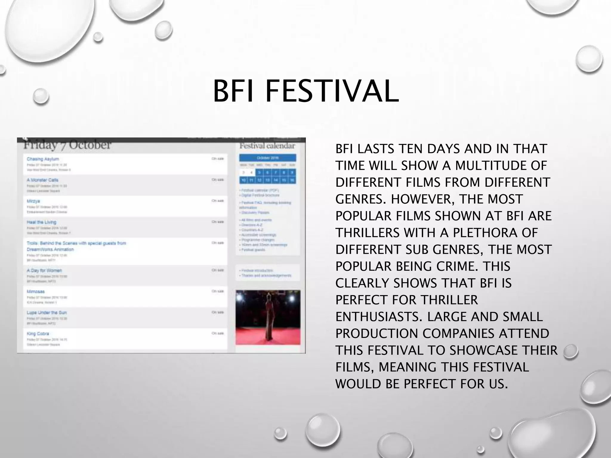 BFI FESTIVAL
BFI LASTS TEN DAYS AND IN THAT
TIME WILL SHOW A MULTITUDE OF
DIFFERENT FILMS FROM DIFFERENT
GENRES. HOWEVER, THE MOST
POPULAR FILMS SHOWN AT BFI ARE
THRILLERS WITH A PLETHORA OF
DIFFERENT SUB GENRES, THE MOST
POPULAR BEING CRIME. THIS
CLEARLY SHOWS THAT BFI IS
PERFECT FOR THRILLER
ENTHUSIASTS. LARGE AND SMALL
PRODUCTION COMPANIES ATTEND
THIS FESTIVAL TO SHOWCASE THEIR
FILMS, MEANING THIS FESTIVAL
WOULD BE PERFECT FOR US.
 