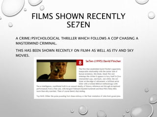 FILMS SHOWN RECENTLY
SE7EN
A CRIME/PSYCHOLOGICAL THRILLER WHICH FOLLOWS A COP CHASING A
MASTERMIND CRIMINAL.
THIS HAS BEEN SHOWN RECENTLY ON FILM4 AS WELL AS ITV AND SKY
MOVIES.
 