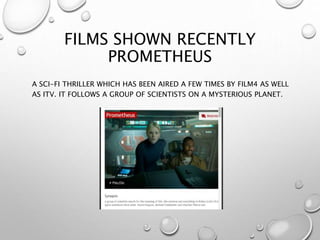 FILMS SHOWN RECENTLY
PROMETHEUS
A SCI-FI THRILLER WHICH HAS BEEN AIRED A FEW TIMES BY FILM4 AS WELL
AS ITV. IT FOLLOWS A GROUP OF SCIENTISTS ON A MYSTERIOUS PLANET.
 