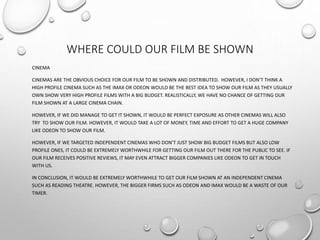 WHERE COULD OUR FILM BE SHOWN
CINEMA
CINEMAS ARE THE OBVIOUS CHOICE FOR OUR FILM TO BE SHOWN AND DISTRIBUTED. HOWEVER, I DON’T THINK A
HIGH PROFILE CINEMA SUCH AS THE IMAX OR ODEON WOULD BE THE BEST IDEA TO SHOW OUR FILM AS THEY USUALLY
OWN SHOW VERY HIGH PROFILE FILMS WITH A BIG BUDGET. REALISTICALLY, WE HAVE NO CHANCE OF GETTING OUR
FILM SHOWN AT A LARGE CINEMA CHAIN.
HOWEVER, IF WE DID MANAGE TO GET IT SHOWN, IT WOULD BE PERFECT EXPOSURE AS OTHER CINEMAS WILL ALSO
TRY TO SHOW OUR FILM. HOWEVER, IT WOULD TAKE A LOT OF MONEY, TIME AND EFFORT TO GET A HUGE COMPANY
LIKE ODEON TO SHOW OUR FILM.
HOWEVER, IF WE TARGETED INDEPENDENT CINEMAS WHO DON’T JUST SHOW BIG BUDGET FILMS BUT ALSO LOW
PROFILE ONES, IT COULD BE EXTREMELY WORTHWHILE FOR GETTING OUR FILM OUT THERE FOR THE PUBLIC TO SEE. IF
OUR FILM RECEIVES POSITIVE REVIEWS, IT MAY EVEN ATTRACT BIGGER COMPANIES LIKE ODEON TO GET IN TOUCH
WITH US.
IN CONCLUSION, IT WOULD BE EXTREMELY WORTHWHILE TO GET OUR FILM SHOWN AT AN INDEPENDENT CINEMA
SUCH AS READING THEATRE. HOWEVER, THE BIGGER FIRMS SUCH AS ODEON AND IMAX WOULD BE A WASTE OF OUR
TIMER.
 