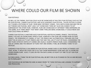 WHERE COULD OUR FILM BE SHOWN
FILM FESTIVALS
AS WELL AS THE CINEMA, OUR FILM COULD ALSO BE SHOWCASED AT MULTIPLE FILM FESTIVALS SUCH AS THE
BFI FILM FESTIVAL, CANNES FILM FESTIVAL AND ALSO SUNDANCE FILM FESTIVAL. THE BFI FESTIVAL IS GOOD
AS IT SHOWS A PLETHORA OF FILMS FROM MANY DIFFERENT GENRES. THIS IS BOTH GOOD AND BAD FOR US
AS IT MEANS OUR FILM WILL MOST LIKELY GET SHOWCASED THERE BUT ALSO HAS CHANCE TO GET
SURPASSED BY THE OTHER FILMS. HOWEVER, FILMS ARE SHOWCASED AT DIFFERENT TIMES DEPENDING ON
THE GENRE, SO IF THERE AREN'T THAT MANY CRIME THRILLERS BEING SHOWCASED, IT COULD MEAN OUR
FILM COULD MAKE AN IMPACT.
CANNES FILM FESTIVAL IS ANOTHER HUGE FILM FESTIVAL HOSTED IN CANNES, FRANCE. THIS FESTIVAL
MAINLY FOCUSES ON SHOWCASING FRENCH FILMS, HOWEVER A FEW FILMS ARE SHOWN FROM OUTSIDE
FRANCE. THE DOWNSIDES OF CANNES, IS THAT THE FRENCH MAY AUTOMATICALLY PRESUME OUR FILM
WON’T BE AS GOOD AS IT’S NOT FRENCH AND THEY MAY FEEL LIKE IT’S OUT OF PLACE, CONSIDERING THE
BEST FILMS VOTED BY CRITICS AT CANNES ARE USUALLY ALWAYS FRENCH FILMS. ALSO, CONSIDERING THE
SIZE OF CANNES AND THE AMOUNT OF FILMS THAT ARE SHOWN, IT WILL BE EXTREMELY HARD TO GET
NOTICED.
SUNDANCE FILM FESTIVAL IS AN AMERICAN FILM FESTIVAL WHERE OVER 45,000 PEOPLE ATTENDED LAST
YEAR. AGAIN, IT WOULD BE GOOD FOR US AS THEY SHOW INDEPENDENT FILMS AND LIKE TO SHOWCASE
LESSER KNOWN FILMS . ALSO, IT GOES ON FOR TEN DAYS GIVING US PLENTY OF TIME TO GET OUR FILM
SHOWCASED.
IN CONCLUSION, I THINK THE BFI FILM FESTIVAL WILL BE BEST FOR US AS ITS BASED IN THE UK AND BECAUSE
OF ITS POPULARITY.
OUR FILM WOULD BE DISTRIBUTED HERE AS MANY PEOPLE AT THESE FESTIVALS ARE LOOKING TO SUPPORT
NEW PRODUCERS.
 