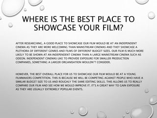 WHERE IS THE BEST PLACE TO
SHOWCASE YOUR FILM?
AFTER RESEARCHING, A GOOD PLACE TO SHOWCASE OUR FILM WOULD BE AT AN INDEPENDENT
CINEMA AS THEY ARE MORE WELCOMING THAN MAINSTREAM CINEMAS AND THEY SHOWCASE A
PLETHORA OF DIFFERENT GENRES AND FILMS OF DIFFERENT BUDGET SIZES. OUR FILM IS MUCH MORE
LIKELY TO BE SHOWN AT AN INDEPENDENT CINEMA THAN A LARGE MAINSTREAM CINEMA SUCH AS
ODEON. INDEPENDENT CINEMAS LIKE TO PROVIDE EXPOSURE FOR SMALLER PRODUCTION
COMPANIES, SOMETHING A LARGER ORGANISATION WOULDN’T CONSIDER.
HOWEVER, THE BEST OVERALL PLACE FOR US TO SHOWCASE OUR FILM WOULD BE AT A YOUNG
FILMMAKERS COMPETITION. THIS IS BECAUSE WE WILL BE COMPETING AGAINST PEOPLE WHO HAVE A
SIMILAR BUDGET SIZE TO US AND ROUGHLY THE SAME EDITING SKILLS. THIS ALLOWS US TO REALLY
COMPARE OUR FILM AND SEE HOW WE WOULD IMPROVE IT. IT’S A GREAT WAY TO GAIN EXPOSURE
AS THEY ARE USUALLY EXTREMELY POPULAR EVENTS.
 
