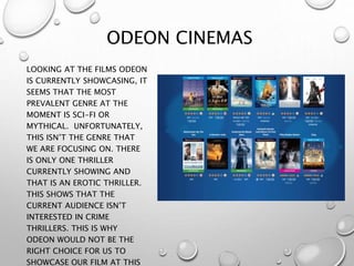 ODEON CINEMAS
LOOKING AT THE FILMS ODEON
IS CURRENTLY SHOWCASING, IT
SEEMS THAT THE MOST
PREVALENT GENRE AT THE
MOMENT IS SCI-FI OR
MYTHICAL. UNFORTUNATELY,
THIS ISN’T THE GENRE THAT
WE ARE FOCUSING ON. THERE
IS ONLY ONE THRILLER
CURRENTLY SHOWING AND
THAT IS AN EROTIC THRILLER.
THIS SHOWS THAT THE
CURRENT AUDIENCE ISN’T
INTERESTED IN CRIME
THRILLERS. THIS IS WHY
ODEON WOULD NOT BE THE
RIGHT CHOICE FOR US TO
SHOWCASE OUR FILM AT THIS
 