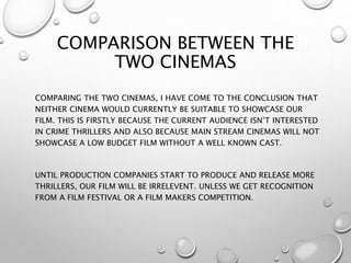 COMPARISON BETWEEN THE
TWO CINEMAS
COMPARING THE TWO CINEMAS, I HAVE COME TO THE CONCLUSION THAT
NEITHER CINEMA WOULD CURRENTLY BE SUITABLE TO SHOWCASE OUR
FILM. THIS IS FIRSTLY BECAUSE THE CURRENT AUDIENCE ISN’T INTERESTED
IN CRIME THRILLERS AND ALSO BECAUSE MAIN STREAM CINEMAS WILL NOT
SHOWCASE A LOW BUDGET FILM WITHOUT A WELL KNOWN CAST.
UNTIL PRODUCTION COMPANIES START TO PRODUCE AND RELEASE MORE
THRILLERS, OUR FILM WILL BE IRRELEVENT. UNLESS WE GET RECOGNITION
FROM A FILM FESTIVAL OR A FILM MAKERS COMPETITION.
 