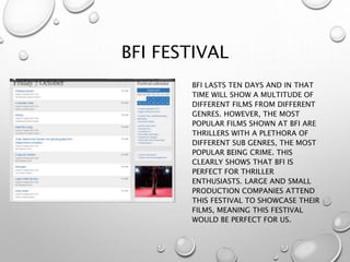 BFI FESTIVAL
BFI LASTS TEN DAYS AND IN THAT
TIME WILL SHOW A MULTITUDE OF
DIFFERENT FILMS FROM DIFFERENT
GENRES. HOWEVER, THE MOST
POPULAR FILMS SHOWN AT BFI ARE
THRILLERS WITH A PLETHORA OF
DIFFERENT SUB GENRES, THE MOST
POPULAR BEING CRIME. THIS
CLEARLY SHOWS THAT BFI IS
PERFECT FOR THRILLER
ENTHUSIASTS. LARGE AND SMALL
PRODUCTION COMPANIES ATTEND
THIS FESTIVAL TO SHOWCASE THEIR
FILMS, MEANING THIS FESTIVAL
WOULD BE PERFECT FOR US.
 