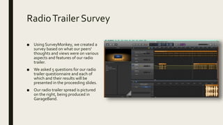 RadioTrailer Survey
■ Using SurveyMonkey, we created a
survey based on what our peers'
thoughts and views were on various
aspects and features of our radio
trailer.
■ We asked 5 questions for our radio
trailer questionnaire and each of
which and their results will be
presented in the proceeding slides.
■ Our radio trailer spread is pictured
on the right, being produced in
GarageBand.
 