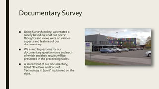 Documentary Survey
■ Using SurveyMonkey, we created a
survey based on what our peers'
thoughts and views were on various
aspects and features of our
documentary
■ We asked 6 questions for our
documentary questionnaire and each
of which and their results will be
presented in the proceeding slides.
■ A screenshot of our documentary,
titled "The Pros and Cons of
Technology in Sport" is pictured on the
right.
 