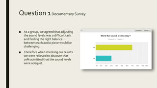 Question 1Documentary Survey
■ As a group, we agreed that adjusting
the sound levels was a difficult task
and finding the right balance
between each audio piece would be
challenging.
■ Therefore when checking our results
we were relieved to discover that
70% admitted that the sound levels
were adequet.
 